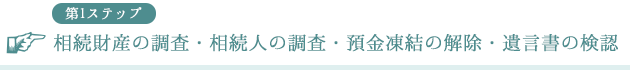 第1ステップ 相続財産の調査・相続人の調査・預金凍結の解除・遺言書の検認
