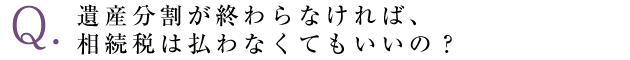 遺産分割が終わらなければ、相続税は払わなくてもいいの？