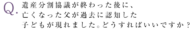 遺産分割協議が終わった後に、亡くなった父が過去に認知した子どもが現れました。どうすればいいですか？