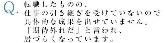 転職したものの、仕事の引き継ぎを受けていないので具体的な成果を出せていません。「期待外れだ」と言われ、居づらくなっています。